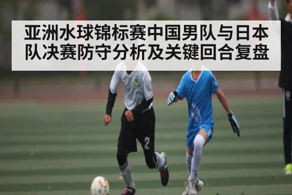 亚洲水球锦标赛中国男队与日本队决赛防守分析及关键回合复盘
